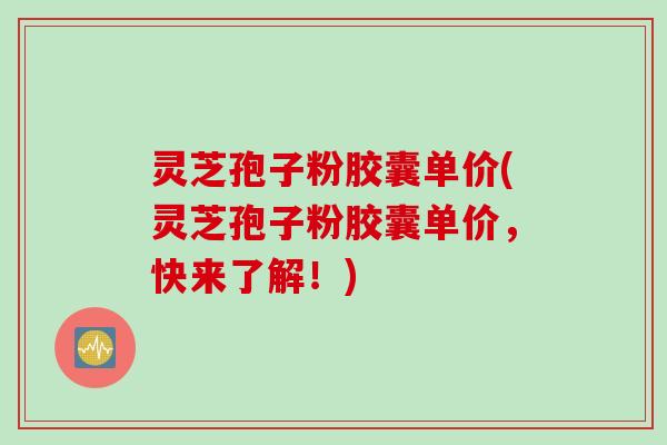 灵芝孢子粉胶囊单价(灵芝孢子粉胶囊单价，快来了解！)