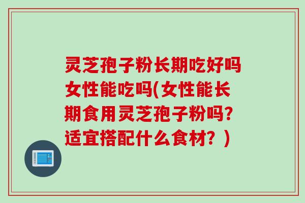 灵芝孢子粉长期吃好吗女性能吃吗(女性能长期食用灵芝孢子粉吗？适宜搭配什么食材？)