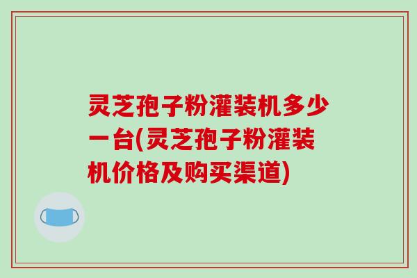 灵芝孢子粉灌装机多少一台(灵芝孢子粉灌装机价格及购买渠道)