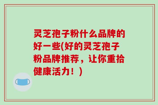 灵芝孢子粉什么品牌的好一些(好的灵芝孢子粉品牌推荐，让你重拾健康活力！)