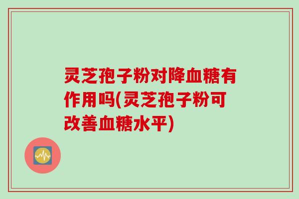 灵芝孢子粉对降血糖有作用吗(灵芝孢子粉可改善血糖水平)