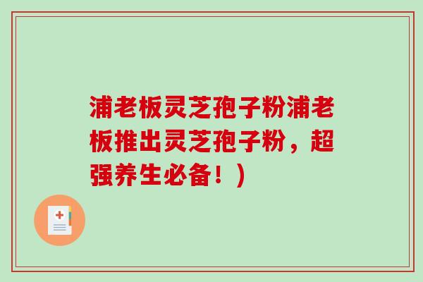 浦老板灵芝孢子粉浦老板推出灵芝孢子粉，超强养生必备！)