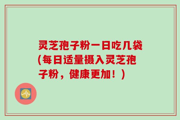 灵芝孢子粉一日吃几袋(每日适量摄入灵芝孢子粉，健康更加！)