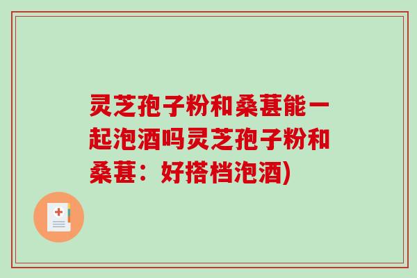 灵芝孢子粉和桑葚能一起泡酒吗灵芝孢子粉和桑葚：好搭档泡酒)