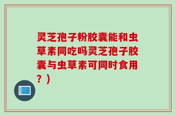灵芝孢子粉胶囊能和虫草素同吃吗灵芝孢子胶囊与虫草素可同时食用？)