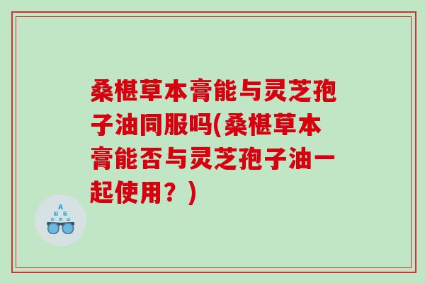 桑椹草本膏能与灵芝孢子油同服吗(桑椹草本膏能否与灵芝孢子油一起使用?) 桑椹草本膏能与灵芝孢子油同服吗(桑椹草本膏能否与灵芝孢子油一起使用?)