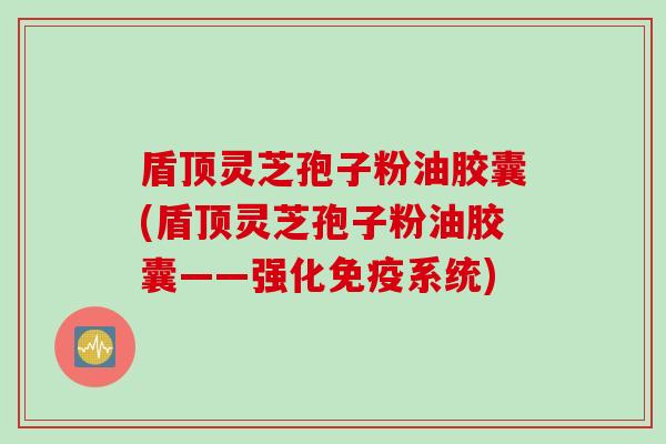 盾顶灵芝孢子粉油胶囊(盾顶灵芝孢子粉油胶囊——强化免疫系统)