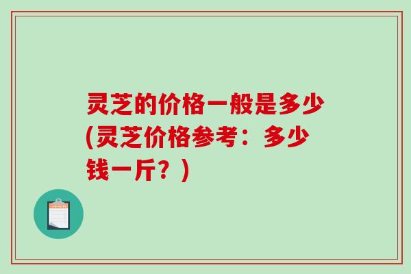 灵芝的价格一般是多少(灵芝价格参考：多少钱一斤？)