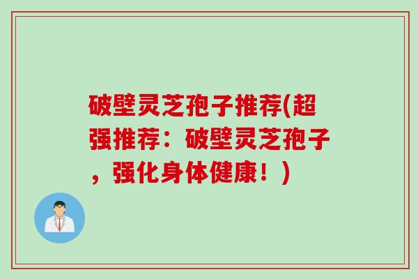 破壁灵芝孢子推荐(超强推荐：破壁灵芝孢子，强化身体健康！)