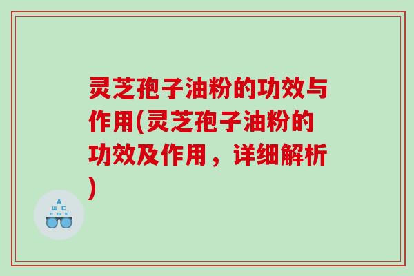 灵芝孢子油粉的功效与作用(灵芝孢子油粉的功效及作用，详细解析)