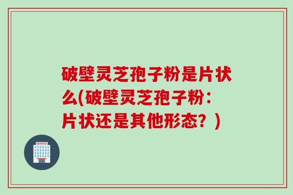 破壁灵芝孢子粉是片状么(破壁灵芝孢子粉：片状还是其他形态？)