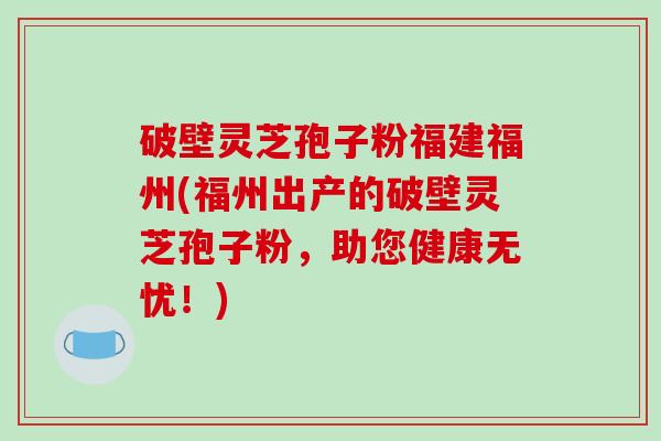 破壁灵芝孢子粉福建福州(福州出产的破壁灵芝孢子粉，助您健康无忧！)