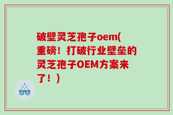 破壁灵芝孢子oem(重磅！打破行业壁垒的灵芝孢子OEM方案来了！)