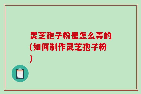 灵芝孢子粉是怎么弄的(如何制作灵芝孢子粉)
