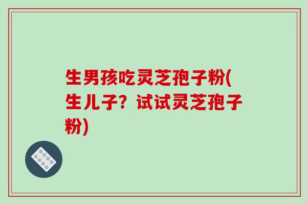 生男孩吃灵芝孢子粉(生儿子？试试灵芝孢子粉)