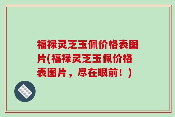 福禄灵芝玉佩价格表图片(福禄灵芝玉佩价格表图片，尽在眼前！)