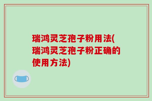 瑞鸿灵芝孢子粉用法(瑞鸿灵芝孢子粉正确的使用方法)