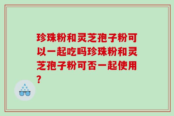 珍珠粉和灵芝孢子粉可以一起吃吗珍珠粉和灵芝孢子粉可否一起使用？