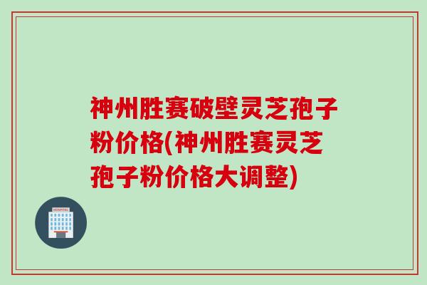 神州胜赛破壁灵芝孢子粉价格(神州胜赛灵芝孢子粉价格大调整)