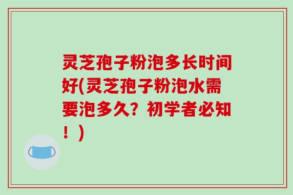 灵芝孢子粉泡多长时间好(灵芝孢子粉泡水需要泡多久？初学者必知！)