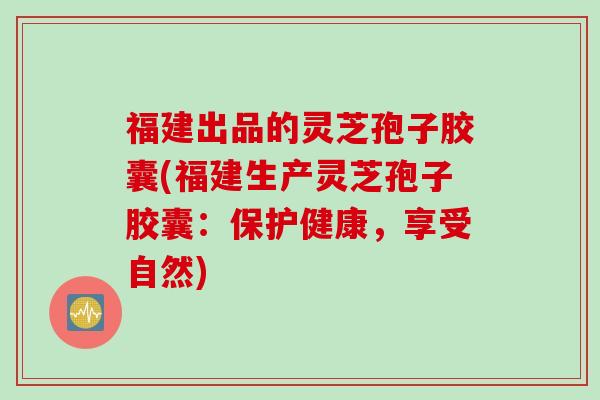 福建出品的灵芝孢子胶囊(福建生产灵芝孢子胶囊：保护健康，享受自然)