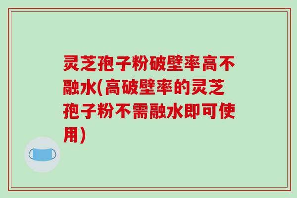 灵芝孢子粉破壁率高不融水(高破壁率的灵芝孢子粉不需融水即可使用)