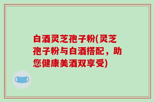 白酒灵芝孢子粉(灵芝孢子粉与白酒搭配，助您健康美酒双享受)