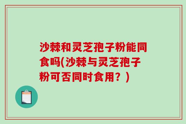 沙棘和灵芝孢子粉能同食吗(沙棘与灵芝孢子粉可否同时食用？)