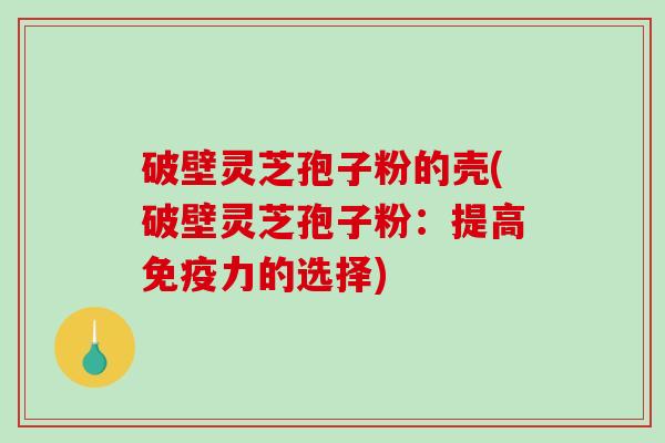 破壁灵芝孢子粉的壳(破壁灵芝孢子粉：提高免疫力的选择)