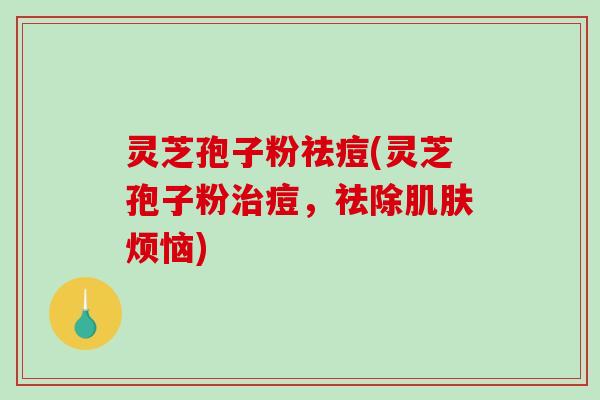 灵芝孢子粉祛痘(灵芝孢子粉痘,祛除烦恼) 灵芝孢子粉祛痘(灵芝孢子粉痘,祛除烦恼)