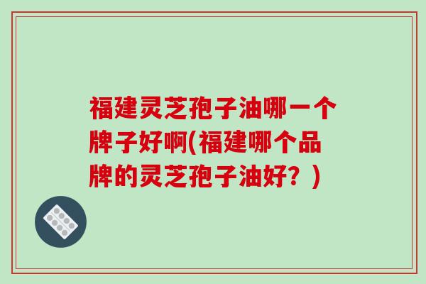 福建灵芝孢子油哪一个牌子好啊(福建哪个品牌的灵芝孢子油好？)