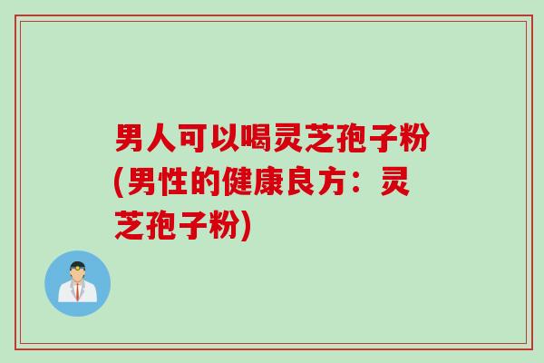 男人可以喝灵芝孢子粉(男性的健康良方：灵芝孢子粉)