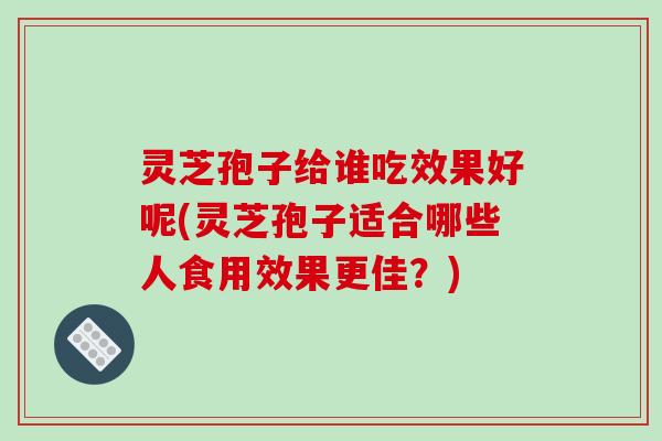 灵芝孢子给谁吃效果好呢(灵芝孢子适合哪些人食用效果更佳？)