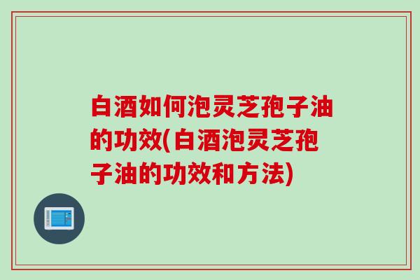 白酒如何泡灵芝孢子油的功效(白酒泡灵芝孢子油的功效和方法)