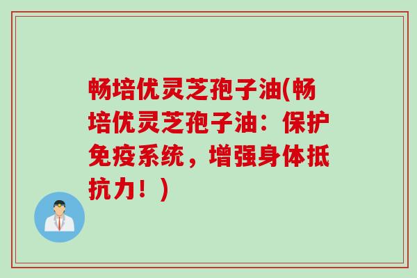畅培优灵芝孢子油(畅培优灵芝孢子油：保护免疫系统，增强身体抵抗力！)