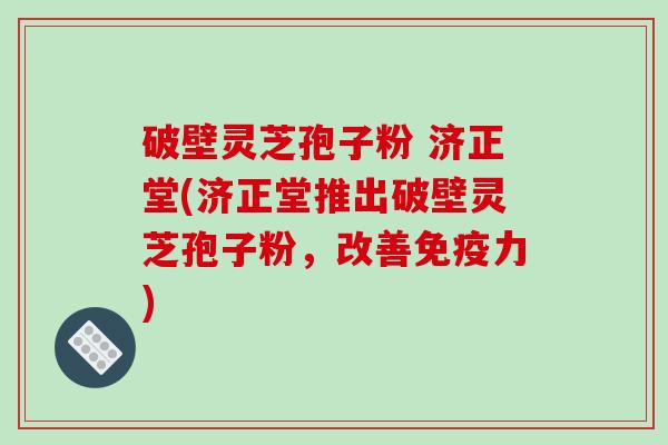 破壁灵芝孢子粉 济正堂(济正堂推出破壁灵芝孢子粉，改善免疫力)