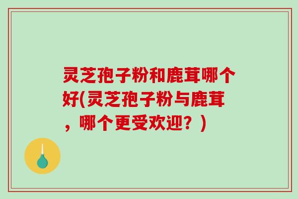 灵芝孢子粉和鹿茸哪个好(灵芝孢子粉与鹿茸，哪个更受欢迎？)
