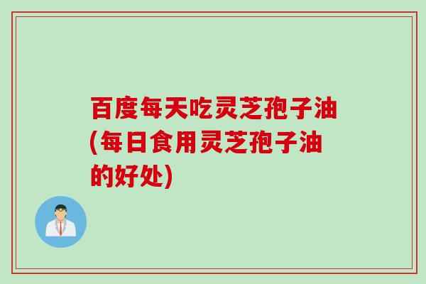 百度每天吃灵芝孢子油(每日食用灵芝孢子油的好处)
