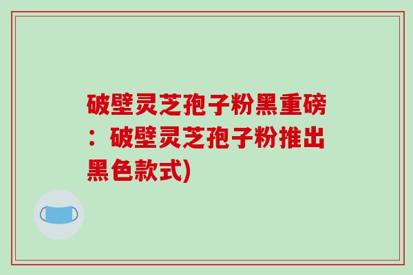 破壁灵芝孢子粉黑重磅：破壁灵芝孢子粉推出黑色款式)