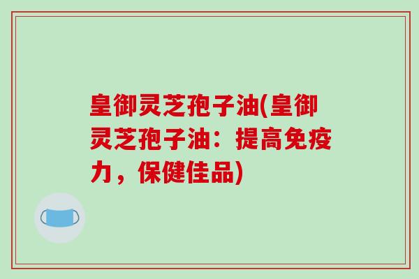 皇御灵芝孢子油(皇御灵芝孢子油：提高免疫力，保健佳品)
