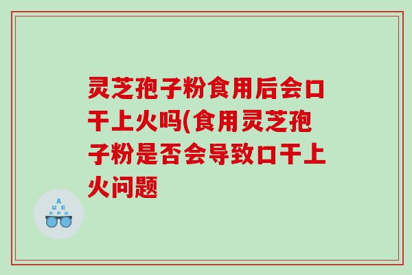 灵芝孢子粉食用后会口干上火吗(食用灵芝孢子粉是否会导致口干上火问题