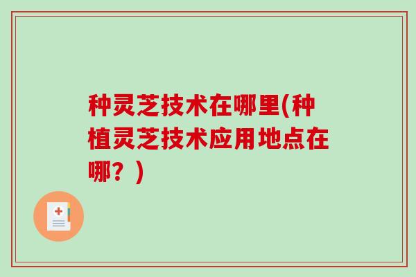 种灵芝技术在哪里(种植灵芝技术应用地点在哪？)
