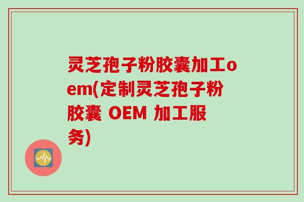 灵芝孢子粉胶囊加工oem(定制灵芝孢子粉胶囊 OEM 加工服务)