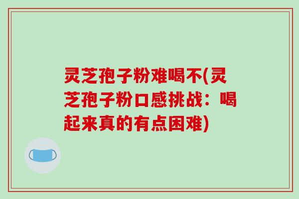 灵芝孢子粉难喝不(灵芝孢子粉口感挑战：喝起来真的有点困难)