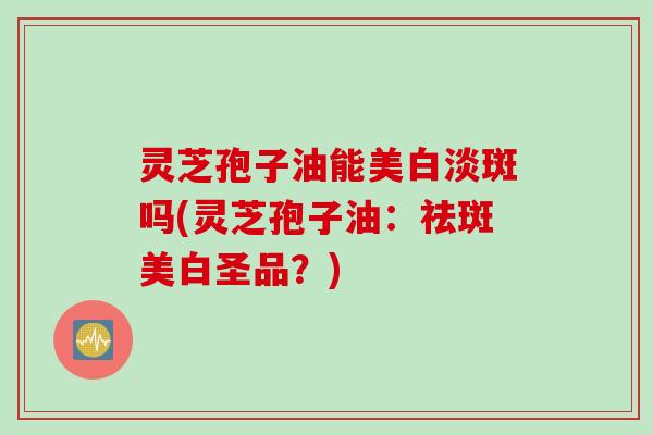 灵芝孢子油能美白淡斑吗(灵芝孢子油：祛斑美白圣品？)