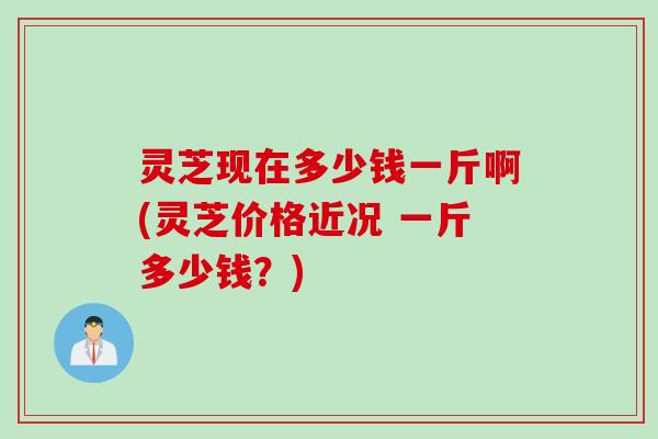 灵芝现在多少钱一斤啊(灵芝价格近况 一斤多少钱？)