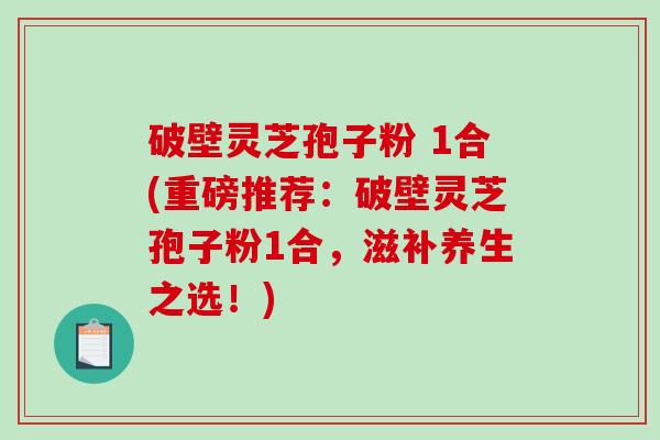 破壁灵芝孢子粉 1合(重磅推荐：破壁灵芝孢子粉1合，滋补养生之选！)