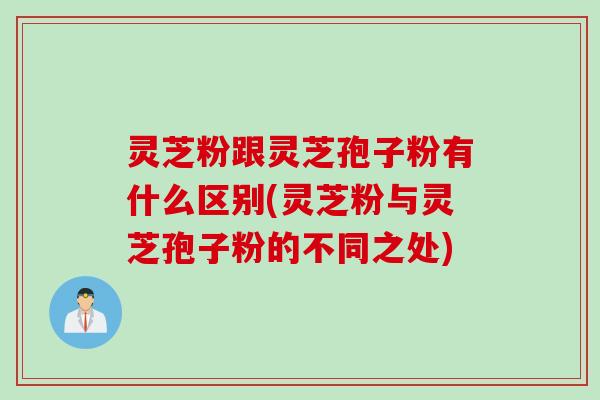 灵芝粉跟灵芝孢子粉有什么区别(灵芝粉与灵芝孢子粉的不同之处)