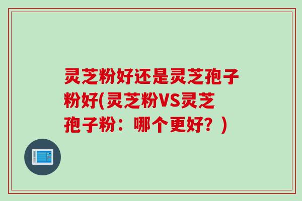 灵芝粉好还是灵芝孢子粉好(灵芝粉VS灵芝孢子粉：哪个更好？)