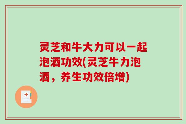 灵芝和牛大力可以一起泡酒功效(灵芝牛力泡酒，养生功效倍增)